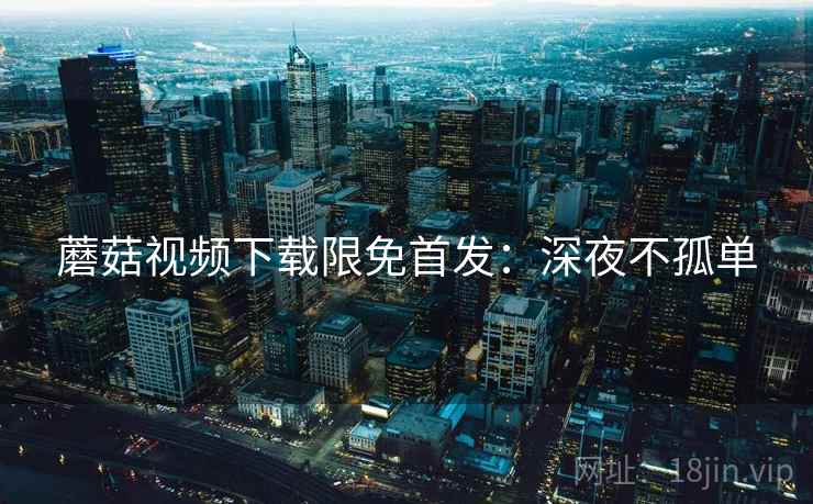 蘑菇视频下载限免首发：深夜不孤单