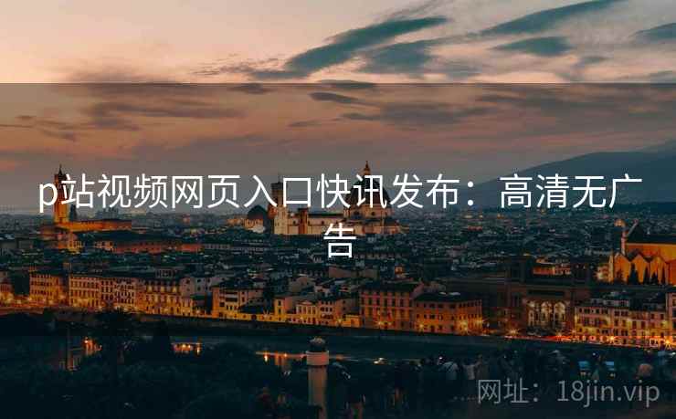 p站视频网页入口快讯发布：高清无广告