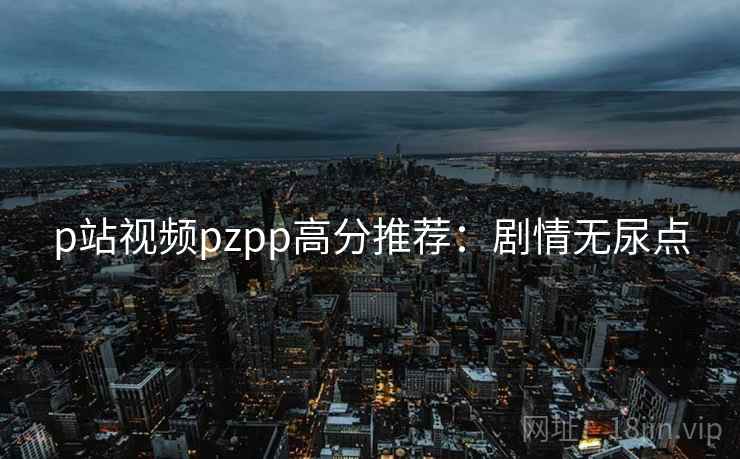 p站视频pzpp高分推荐:剧情无尿点 p站视频pzpp高分推荐:剧情无尿点