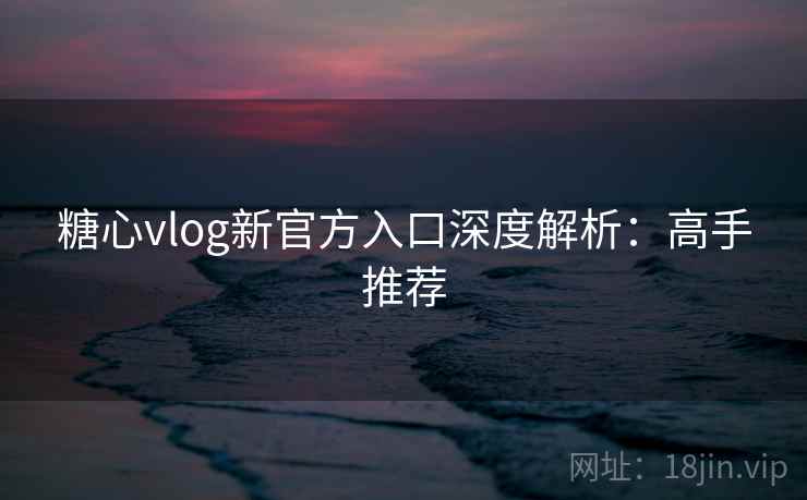 糖心vlog新官方入口深度解析：高手推荐
