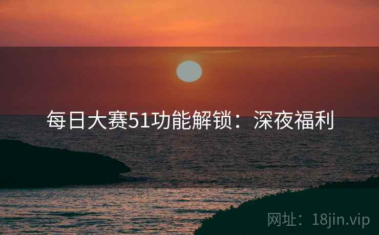 每日大赛51功能解锁:深夜福利 每日大赛51功能解锁:深夜福利