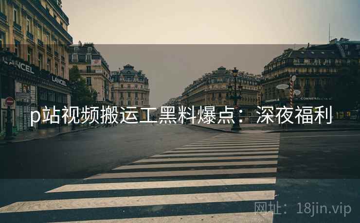 p站视频搬运工黑料爆点：深夜福利