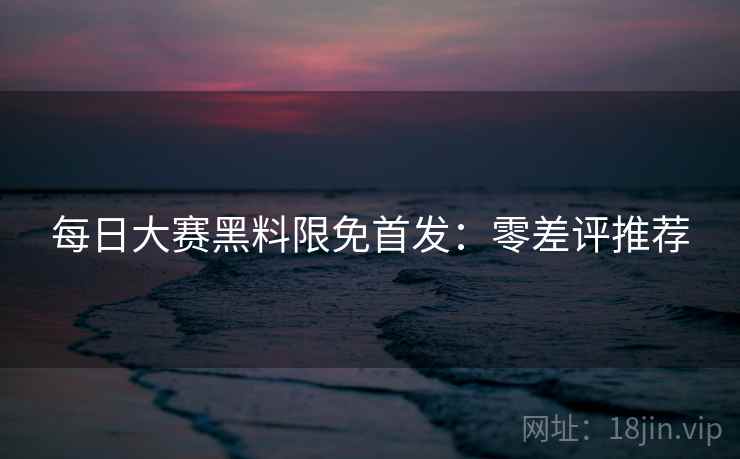 每日大赛黑料限免首发:零差评推荐 每日大赛黑料限免首发:零差评推荐